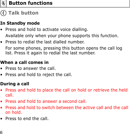 6 Talk buttonIn Standby mode• Press and hold to activate voice dialling.Available only when your phone supports this function.• Press to redial the last dialled number.For some phones, pressing this button opens the call log list. Press it again to redial the last number.When a call comes in• Press to answer the call.• Press and hold to reject the call.During a call• Press and hold to place the call on hold or retrieve the held call.• Press and hold to answer a second call.• Press and hold to switch between the active call and the call on hold.• Press to end the call.Button functions