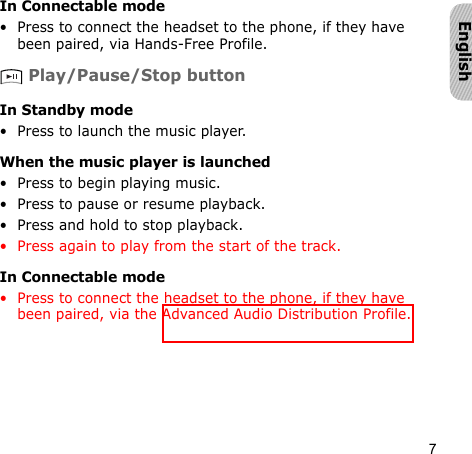 7EnglishIn Connectable mode• Press to connect the headset to the phone, if they have been paired, via Hands-Free Profile. Play/Pause/Stop buttonIn Standby mode• Press to launch the music player.When the music player is launched• Press to begin playing music.• Press to pause or resume playback.• Press and hold to stop playback.• Press again to play from the start of the track.In Connectable mode• Press to connect the headset to the phone, if they have been paired, via the Advanced Audio Distribution Profile.