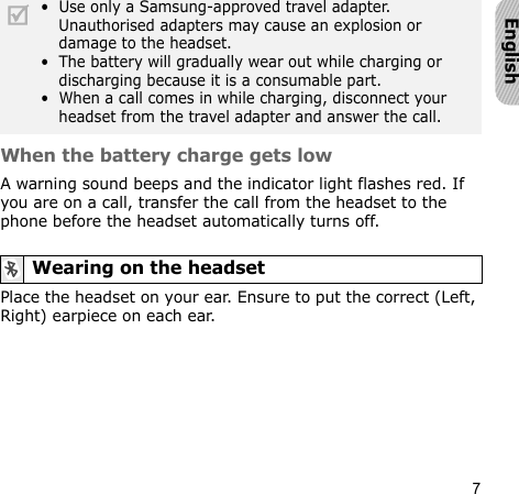 7EnglishWhen the battery charge gets lowA warning sound beeps and the indicator light flashes red. If you are on a call, transfer the call from the headset to the phone before the headset automatically turns off.Place the headset on your ear. Ensure to put the correct (Left, Right) earpiece on each ear.•  Use only a Samsung-approved travel adapter. Unauthorised adapters may cause an explosion or damage to the headset. •  The battery will gradually wear out while charging or discharging because it is a consumable part. •  When a call comes in while charging, disconnect your headset from the travel adapter and answer the call.Wearing on the headset