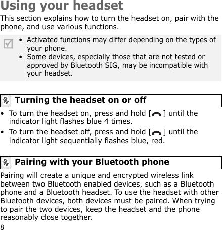 8Using your headsetThis section explains how to turn the headset on, pair with the phone, and use various functions. • To turn the headset on, press and hold [ ] until the indicator light flashes blue 4 times.• To turn the headset off, press and hold [ ] until the  indicator light sequentially flashes blue, red.Pairing will create a unique and encrypted wireless link between two Bluetooth enabled devices, such as a Bluetooth phone and a Bluetooth headset. To use the headset with other Bluetooth devices, both devices must be paired. When trying to pair the two devices, keep the headset and the phone reasonably close together.•  Activated functions may differ depending on the types of your phone.•  Some devices, especially those that are not tested or approved by Bluetooth SIG, may be incompatible with your headset.Turning the headset on or offPairing with your Bluetooth phone