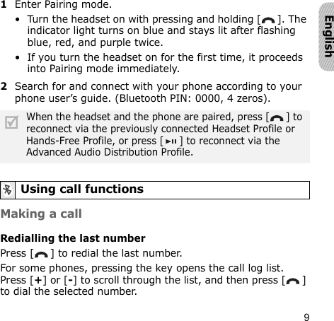 9English1Enter Pairing mode.• Turn the headset on with pressing and holding [ ]. The indicator light turns on blue and stays lit after flashing blue, red, and purple twice.• If you turn the headset on for the first time, it proceeds into Pairing mode immediately.2Search for and connect with your phone according to your phone user’s guide. (Bluetooth PIN: 0000, 4 zeros). Making a callRedialling the last numberPress [ ] to redial the last number.For some phones, pressing the key opens the call log list. Press [+] or [-] to scroll through the list, and then press [ ] to dial the selected number.When the headset and the phone are paired, press [ ] to reconnect via the previously connected Headset Profile or Hands-Free Profile, or press [ ] to reconnect via the Advanced Audio Distribution Profile.Using call functions