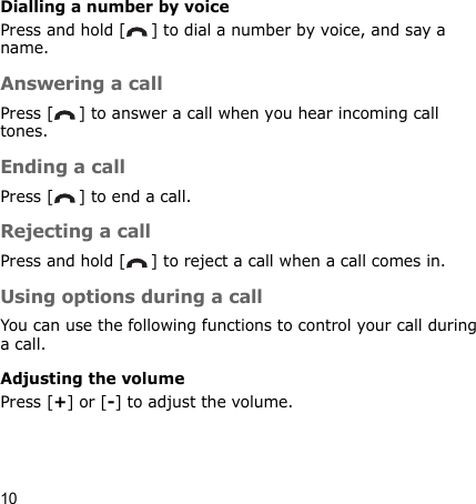 10Dialling a number by voicePress and hold [ ] to dial a number by voice, and say a name.Answering a callPress [ ] to answer a call when you hear incoming call tones.Ending a callPress [ ] to end a call.Rejecting a callPress and hold [ ] to reject a call when a call comes in.Using options during a callYou can use the following functions to control your call during a call.Adjusting the volumePress [+] or [-] to adjust the volume.