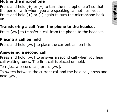 11EnglishMuting the microphonePress and hold [+] or [-] to turn the microphone off so that the person with whom you are speaking cannot hear you. Press and hold [+] or [-] again to turn the microphone back on.Transferring a call from the phone to the headsetPress [ ] to transfer a call from the phone to the headset.Placing a call on holdPress and hold [ ] to place the current call on hold.Answering a second callPress and hold [ ] to answer a second call when you hear call waiting tones. The first call is placed on hold.To reject a second call, press [ ].To switch between the current call and the held call, press and hold [ ].