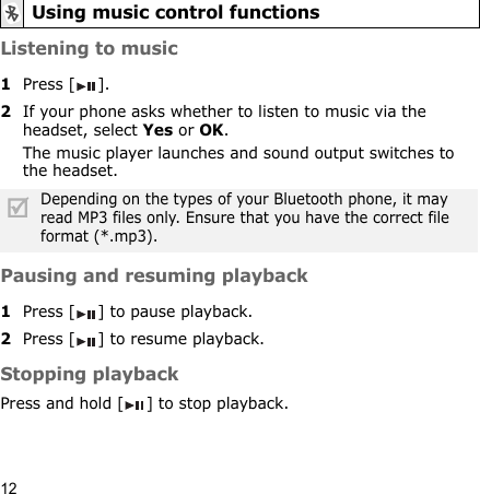 12Listening to music1Press []. 2If your phone asks whether to listen to music via the headset, select Yes or OK.The music player launches and sound output switches to the headset.Pausing and resuming playback1Press [ ] to pause playback.2Press [ ] to resume playback.Stopping playbackPress and hold [ ] to stop playback. Using music control functionsDepending on the types of your Bluetooth phone, it may read MP3 files only. Ensure that you have the correct file format (*.mp3).