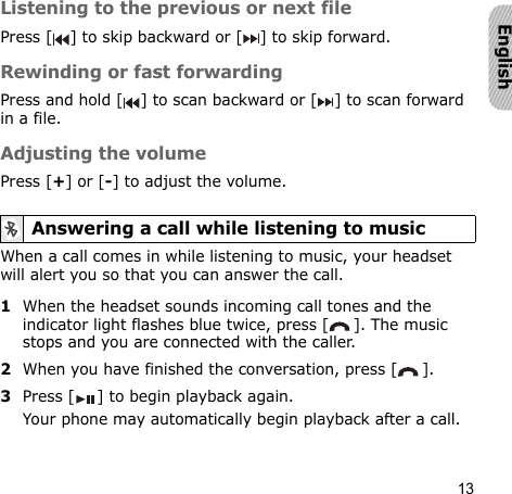 13EnglishListening to the previous or next filePress [ ] to skip backward or [ ] to skip forward.Rewinding or fast forwardingPress and hold [ ] to scan backward or [ ] to scan forward in a file.Adjusting the volumePress [+] or [-] to adjust the volume.When a call comes in while listening to music, your headset will alert you so that you can answer the call.1When the headset sounds incoming call tones and the indicator light flashes blue twice, press [ ]. The music stops and you are connected with the caller.2When you have finished the conversation, press [ ].3Press [ ] to begin playback again.Your phone may automatically begin playback after a call.Answering a call while listening to music