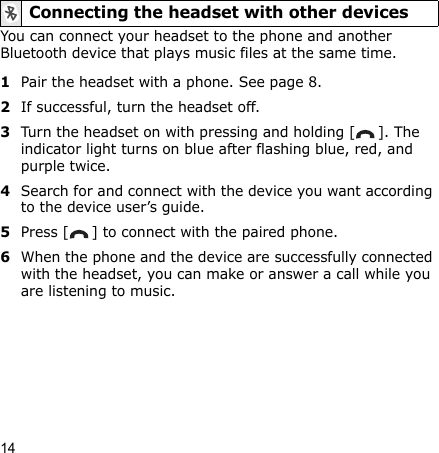 14You can connect your headset to the phone and another Bluetooth device that plays music files at the same time.1Pair the headset with a phone. See page 8.2If successful, turn the headset off.3Turn the headset on with pressing and holding [ ]. The indicator light turns on blue after flashing blue, red, and purple twice.4Search for and connect with the device you want according to the device user’s guide.5Press [ ] to connect with the paired phone.6When the phone and the device are successfully connected with the headset, you can make or answer a call while you are listening to music.Connecting the headset with other devices