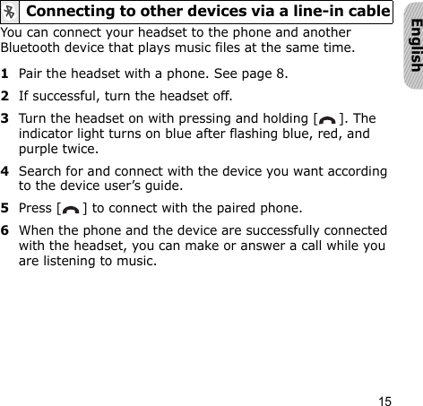 15EnglishYou can connect your headset to the phone and another Bluetooth device that plays music files at the same time.1Pair the headset with a phone. See page 8.2If successful, turn the headset off.3Turn the headset on with pressing and holding [ ]. The indicator light turns on blue after flashing blue, red, and purple twice.4Search for and connect with the device you want according to the device user’s guide.5Press [ ] to connect with the paired phone.6When the phone and the device are successfully connected with the headset, you can make or answer a call while you are listening to music.Connecting to other devices via a line-in cable