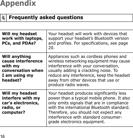 16AppendixFrequently asked questionsWill my headset work with laptops, PCs, and PDAs?Your headset will work with devices that support your headset’s Bluetooth version and profiles. For specifications, see page 20.Will anything cause interference with my conversation when I am using my headset?Appliances such as cordless phones and wireless networking equipment may cause interference with your conversation, usually adding a crackling noise. To reduce any interference, keep the headset away from other devices that use or produce radio waves.Will my headset interfere with my car’s electronics, radio, or computer?Your headset produces significantly less power than a typical mobile phone. It also only emits signals that are in compliance with the international Bluetooth standard. Therefore, you should not expect any interference with standard consumer-grade electronics equipment.