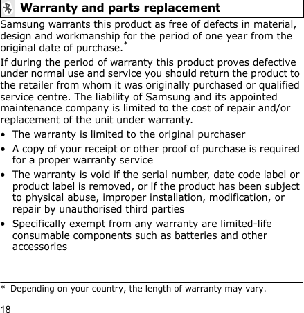 18Samsung warrants this product as free of defects in material, design and workmanship for the period of one year from the original date of purchase.*If during the period of warranty this product proves defective under normal use and service you should return the product to the retailer from whom it was originally purchased or qualified service centre. The liability of Samsung and its appointed maintenance company is limited to the cost of repair and/or replacement of the unit under warranty.• The warranty is limited to the original purchaser• A copy of your receipt or other proof of purchase is required for a proper warranty service• The warranty is void if the serial number, date code label or product label is removed, or if the product has been subject to physical abuse, improper installation, modification, or repair by unauthorised third parties• Specifically exempt from any warranty are limited-life consumable components such as batteries and other accessoriesWarranty and parts replacement* Depending on your country, the length of warranty may vary.