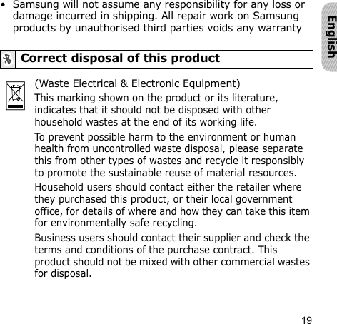 19English• Samsung will not assume any responsibility for any loss or damage incurred in shipping. All repair work on Samsung products by unauthorised third parties voids any warrantyCorrect disposal of this product(Waste Electrical &amp; Electronic Equipment)This marking shown on the product or its literature, indicates that it should not be disposed with other household wastes at the end of its working life.To prevent possible harm to the environment or human health from uncontrolled waste disposal, please separate this from other types of wastes and recycle it responsibly to promote the sustainable reuse of material resources.Household users should contact either the retailer where they purchased this product, or their local government office, for details of where and how they can take this item for environmentally safe recycling.Business users should contact their supplier and check the terms and conditions of the purchase contract. This product should not be mixed with other commercial wastes for disposal.