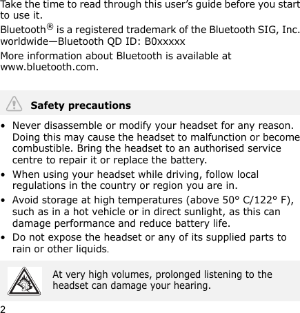 2Take the time to read through this user’s guide before you start to use it.Bluetooth® is a registered trademark of the Bluetooth SIG, Inc. worldwide—Bluetooth QD ID: B0xxxxxMore information about Bluetooth is available at www.bluetooth.com. • Never disassemble or modify your headset for any reason. Doing this may cause the headset to malfunction or become combustible. Bring the headset to an authorised service centre to repair it or replace the battery.• When using your headset while driving, follow local regulations in the country or region you are in.• Avoid storage at high temperatures (above 50° C/122° F), such as in a hot vehicle or in direct sunlight, as this can damage performance and reduce battery life.• Do not expose the headset or any of its supplied parts to rain or other liquids.Safety precautionsAt very high volumes, prolonged listening to the headset can damage your hearing.