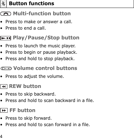 4 Multi-function button• Press to make or answer a call.• Press to end a call. Play/Pause/Stop button• Press to launch the music player.• Press to begin or pause playback.• Press and hold to stop playback. Volume control buttons• Press to adjust the volume. REW button• Press to skip backward.• Press and hold to scan backward in a file. FF button• Press to skip forward.• Press and hold to scan forward in a file.Button functions