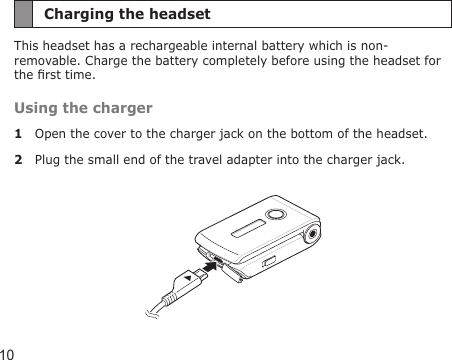 10Charging the headsetThis headset has a rechargeable internal battery which is non-removable. Charge the battery completely before using the headset for the rst time.Using the charger1  Open the cover to the charger jack on the bottom of the headset.2  Plug the small end of the travel adapter into the charger jack. 