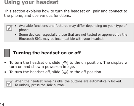 14Using your headsetThis section explains how to turn the headset on, pair and connect to the phone, and use various functions.Available functions and features may differ depending on your type of phone.Some devices, especially those that are not tested or approved by the Bluetooth SIG, may be incompatible with your headset.••Turning the headset on or offTo turn the headset on, slide [ ] to the on position. The display will turn on and show a power-on image.To turn the headset off, slide [ ] to the off position.When the headset remains idle, the buttons are automatically locked. To unlock, press the Talk button.••