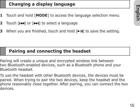 English15Changing a display language1  Touch and hold [MODE] to access the language selection menu.2  Touch [ ] or [ ] to select a language.3  When you are nished, touch and hold [ ] to save the setting.Pairing and connecting the headsetPairing will create a unique and encrypted wireless link between two Bluetooth-enabled devices, such as a Bluetooth phone and your Bluetooth headset.To use the headset with other Bluetooth devices, the devices must be paired. When trying to pair the two devices, keep the headset and the phone reasonably close together. After pairing, you can connect the two devices.