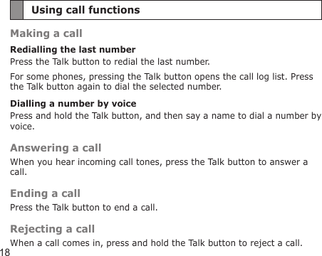 18Using call functionsMaking a callRedialling the last numberPress the Talk button to redial the last number.For some phones, pressing the Talk button opens the call log list. Press the Talk button again to dial the selected number.Dialling a number by voicePress and hold the Talk button, and then say a name to dial a number by voice.Answering a callWhen you hear incoming call tones, press the Talk button to answer a call.Ending a callPress the Talk button to end a call.Rejecting a callWhen a call comes in, press and hold the Talk button to reject a call.