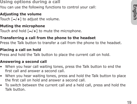 English19Using options during a callYou can use the following functions to control your call:Adjusting the volumeTouch [ / ] to adjust the volume.Muting the microphoneTouch and hold [ / ] to mute the microphone.Transferring a call from the phone to the headsetPress the Talk button to transfer a call from the phone to the headset.Placing a call on holdPress and hold the Talk button to place the current call on hold.Answering a second callWhen you hear call waiting tones, press the Talk button to end the rst call and answer a second call.When you hear waiting tones, press and hold the Talk button to place the rst call on hold and answer a second call.To switch between the current call and a held call, press and hold the Talk button.•••
