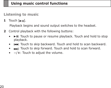 20Using music control functionsListening to music1  Touch [ ].Playback begins and sound output switches to the headset.2  Control playback with the following buttons:: Touch to pause or resume playback. Touch and hold to stop playback.: Touch to skip backward. Touch and hold to scan backward.: Touch to skip forward. Touch and hold to scan forward./ : Touch to adjust the volume.••••