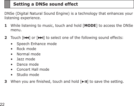 22Setting a DNSe sound effectDNSe (Digital Natural Sound Engine) is a technology that enhances your listening experience.1  While listening to music, touch and hold [MODE] to access the DNSe menu.2  Touch [ ] or [ ] to select one of the following sound effects:Speech Enhance modeRock modeNormal modeJazz modeDance modeConcert Hall modeStudio mode3  When you are nished, touch and hold [ ] to save the setting.•••••••