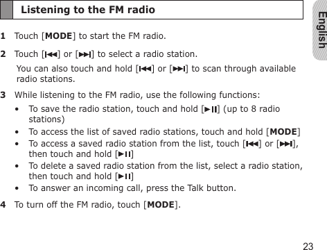 English23Listening to the FM radio1  Touch [MODE] to start the FM radio.2  Touch [ ] or [ ] to select a radio station.You can also touch and hold [ ] or [ ] to scan through available radio stations.3  While listening to the FM radio, use the following functions:To save the radio station, touch and hold [ ] (up to 8 radio stations)To access the list of saved radio stations, touch and hold [MODE]To access a saved radio station from the list, touch [ ] or [ ], then touch and hold [ ]To delete a saved radio station from the list, select a radio station, then touch and hold [ ]To answer an incoming call, press the Talk button.4  To turn off the FM radio, touch [MODE].•••••