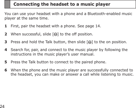 24Connecting the headset to a music playerYou can use your headset with a phone and a Bluetooth-enabled music player at the same time.1  First, pair the headset with a phone. See page 14.2  When successful, slide [ ] to the off position.3  Press and hold the Talk button, then slide [ ] to the on position.4  Search for, pair, and connect to the music player by following the instructions in the music player’s user manual.5  Press the Talk button to connect to the paired phone.6  When the phone and the music player are successfully connected to the headset, you can make or answer a call while listening to music.