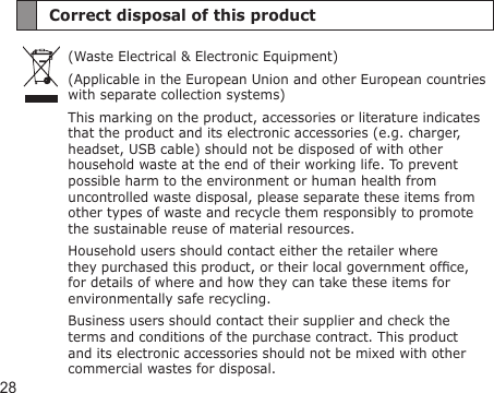 28Correct disposal of this product(Waste Electrical &amp; Electronic Equipment)(Applicable in the European Union and other European countries with separate collection systems)This marking on the product, accessories or literature indicates that the product and its electronic accessories (e.g. charger, headset, USB cable) should not be disposed of with other household waste at the end of their working life. To prevent possible harm to the environment or human health from uncontrolled waste disposal, please separate these items from other types of waste and recycle them responsibly to promote the sustainable reuse of material resources.Household users should contact either the retailer where they purchased this product, or their local government ofce, for details of where and how they can take these items for environmentally safe recycling.Business users should contact their supplier and check the terms and conditions of the purchase contract. This product and its electronic accessories should not be mixed with other commercial wastes for disposal.