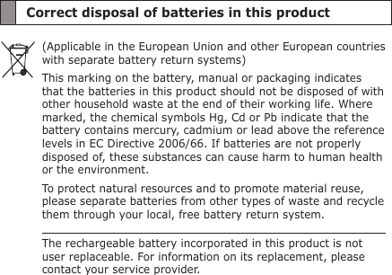 Correct disposal of batteries in this product(Applicable in the European Union and other European countries with separate battery return systems)This marking on the battery, manual or packaging indicates that the batteries in this product should not be disposed of with other household waste at the end of their working life. Where marked, the chemical symbols Hg, Cd or Pb indicate that the battery contains mercury, cadmium or lead above the reference levels in EC Directive 2006/66. If batteries are not properly disposed of, these substances can cause harm to human health or the environment.To protect natural resources and to promote material reuse, please separate batteries from other types of waste and recycle them through your local, free battery return system.The rechargeable battery incorporated in this product is not user replaceable. For information on its replacement, please contact your service provider.