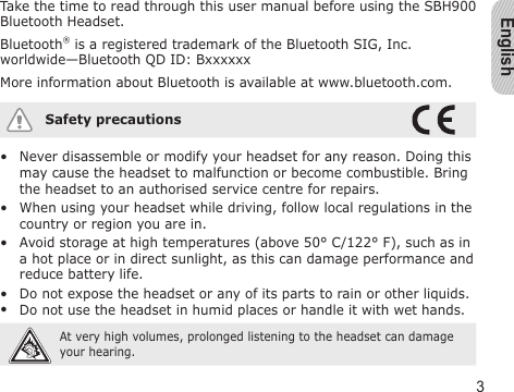 English3Take the time to read through this user manual before using the SBH900  Bluetooth Headset.Bluetooth® is a registered trademark of the Bluetooth SIG, Inc. worldwide—Bluetooth QD ID: BxxxxxxMore information about Bluetooth is available at www.bluetooth.com.Safety precautionsNever disassemble or modify your headset for any reason. Doing this may cause the headset to malfunction or become combustible. Bring the headset to an authorised service centre for repairs.When using your headset while driving, follow local regulations in the country or region you are in.Avoid storage at high temperatures (above 50° C/122° F), such as in a hot place or in direct sunlight, as this can damage performance and reduce battery life.Do not expose the headset or any of its parts to rain or other liquids.Do not use the headset in humid places or handle it with wet hands. At very high volumes, prolonged listening to the headset can damage your hearing.•••••