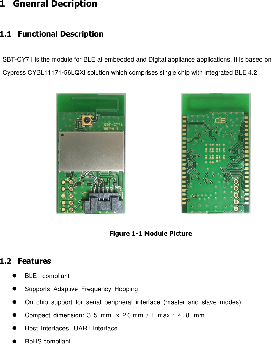 1 Gnenral Decription  1.1 Functional Description  SBT-CY71 is the module for BLE at embedded and Digital appliance applications. It is based on Cypress CYBL11171-56LQXI solution which comprises single chip with integrated BLE 4.2                                      Figure 1-1 Module Picture  1.2 Features   BLE - compliant   Supports  Adaptive  Frequency  Hopping   On  chip  support  for  serial  peripheral  interface  (master  and  slave  modes)   Compact  dimension:  3  5  mm   x  2 0 mm  /  H max  :  4.8   mm     Host  Interfaces:  UART Interface    RoHS compliant        