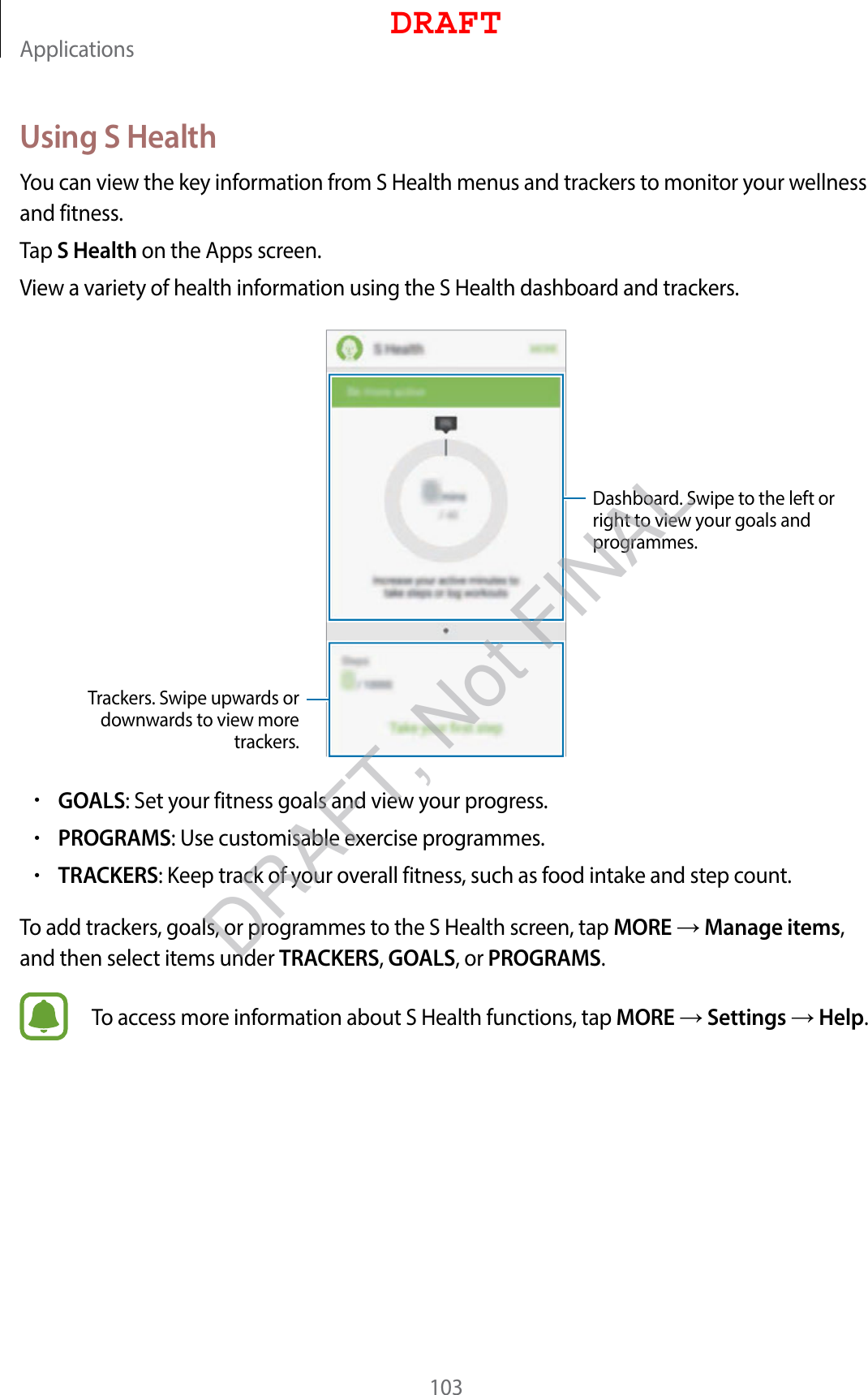 Applications103Using S HealthYou can view the key information from S Health menus and trackers to monitor your wellness and fitness.Tap S Health on the Apps screen.View a variety of health information using the S Health dashboard and trackers.Trackers. Swipe upwards or downwards to view more trackers.Dashboard. Swipe to the left or right to view your goals and programmes.•GOALS: Set your fitness goals and view your progress.•PROGRAMS: Use customisable exercise programmes.•TRACKERS: Keep track of your overall fitness, such as food intake and step count.To add trackers, goals, or programmes to the S Health screen, tap MORE  Manage items, and then select items under TRACKERS, GOALS, or PROGRAMS.To access more information about S Health functions, tap MORE  Settings  Help.DRAFTDRAFT, Not FINAL