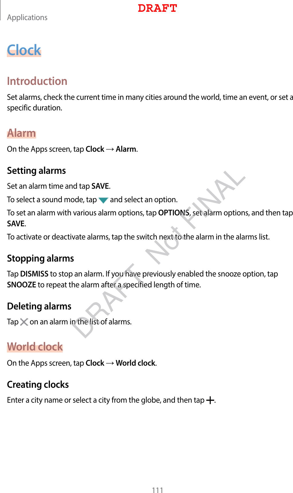 Applications111ClockIntroductionSet alarms, check the current time in many cities around the world, time an event, or set a specific duration.AlarmOn the Apps screen, tap Clock  Alarm.Setting alarmsSet an alarm time and tap SAVE.To select a sound mode, tap   and select an option.To set an alarm with various alarm options, tap OPTIONS, set alarm options, and then tap SAVE.To activate or deactivate alarms, tap the switch next to the alarm in the alarms list.Stopping alarmsTap DISMISS to stop an alarm. If you have previously enabled the snooze option, tap SNOOZE to repeat the alarm after a specified length of time.Deleting alarmsTap   on an alarm in the list of alarms.World clockOn the Apps screen, tap Clock  World clock.Creating clocksEnter a city name or select a city from the globe, and then tap  .DRAFTDRAFT, Not FINAL