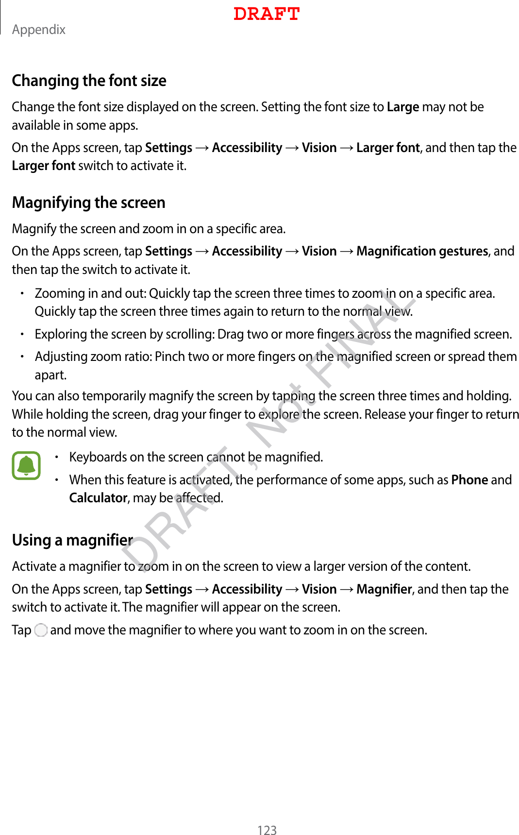 Appendix123Changing the font sizeChange the font size displayed on the screen. Setting the font size to Large may not be available in some apps.On the Apps screen, tap Settings  Accessibility  Vision  Larger font, and then tap the Larger font switch to activate it.Magnifying the screenMagnify the screen and zoom in on a specific area.On the Apps screen, tap Settings  Accessibility  Vision  Magnification gestures, and then tap the switch to activate it.•Zooming in and out: Quickly tap the screen three times to zoom in on a specific area. Quickly tap the screen three times again to return to the normal view.•Exploring the screen by scrolling: Drag two or more fingers across the magnified screen.•Adjusting zoom ratio: Pinch two or more fingers on the magnified screen or spread them apart.You can also temporarily magnify the screen by tapping the screen three times and holding. While holding the screen, drag your finger to explore the screen. Release your finger to return to the normal view.•Keyboards on the screen cannot be magnified.•When this feature is activated, the performance of some apps, such as Phone and Calculator, may be affected.Using a magnifierActivate a magnifier to zoom in on the screen to view a larger version of the content.On the Apps screen, tap Settings  Accessibility  Vision  Magnifier, and then tap the switch to activate it. The magnifier will appear on the screen.Tap   and move the magnifier to where you want to zoom in on the screen.DRAFTDRAFT, Not FINAL
