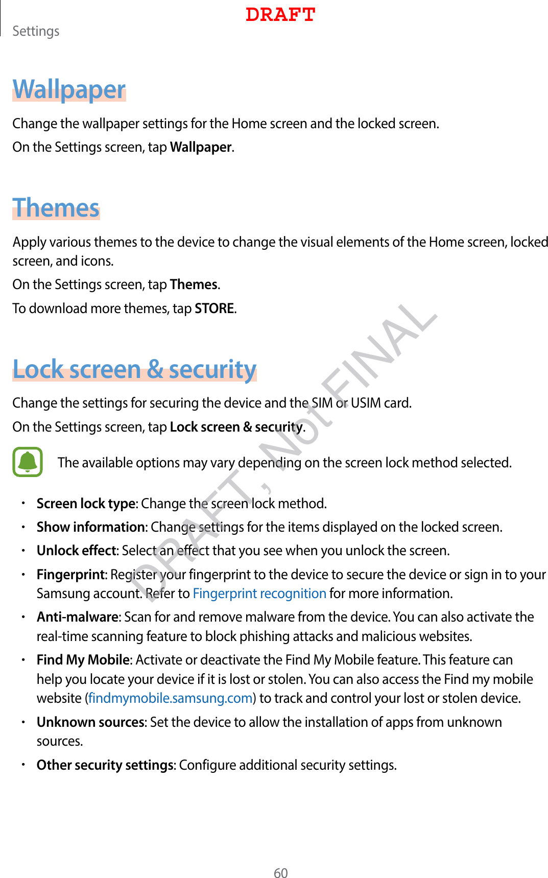 Settings60WallpaperChange the wallpaper settings for the Home screen and the locked screen.On the Settings screen, tap Wallpaper.ThemesApply various themes to the device to change the visual elements of the Home screen, locked screen, and icons.On the Settings screen, tap Themes.To download more themes, tap STORE.Lock screen &amp; securityChange the settings for securing the device and the SIM or USIM card.On the Settings screen, tap Lock screen &amp; security.The available options may vary depending on the screen lock method selected.•Screen lock type: Change the screen lock method.•Show information: Change settings for the items displayed on the locked screen.•Unlock effect: Select an effect that you see when you unlock the screen.•Fingerprint: Register your fingerprint to the device to secure the device or sign in to your Samsung account. Refer to Fingerprint recognition for more information.•Anti-malware: Scan for and remove malware from the device. You can also activate the real-time scanning feature to block phishing attacks and malicious websites.•Find My Mobile: Activate or deactivate the Find My Mobile feature. This feature can help you locate your device if it is lost or stolen. You can also access the Find my mobile website (findmymobile.samsung.com) to track and control your lost or stolen device.•Unknown sources: Set the device to allow the installation of apps from unknown sources.•Other security settings: Configure additional security settings.DRAFTDRAFT, Not FINAL
