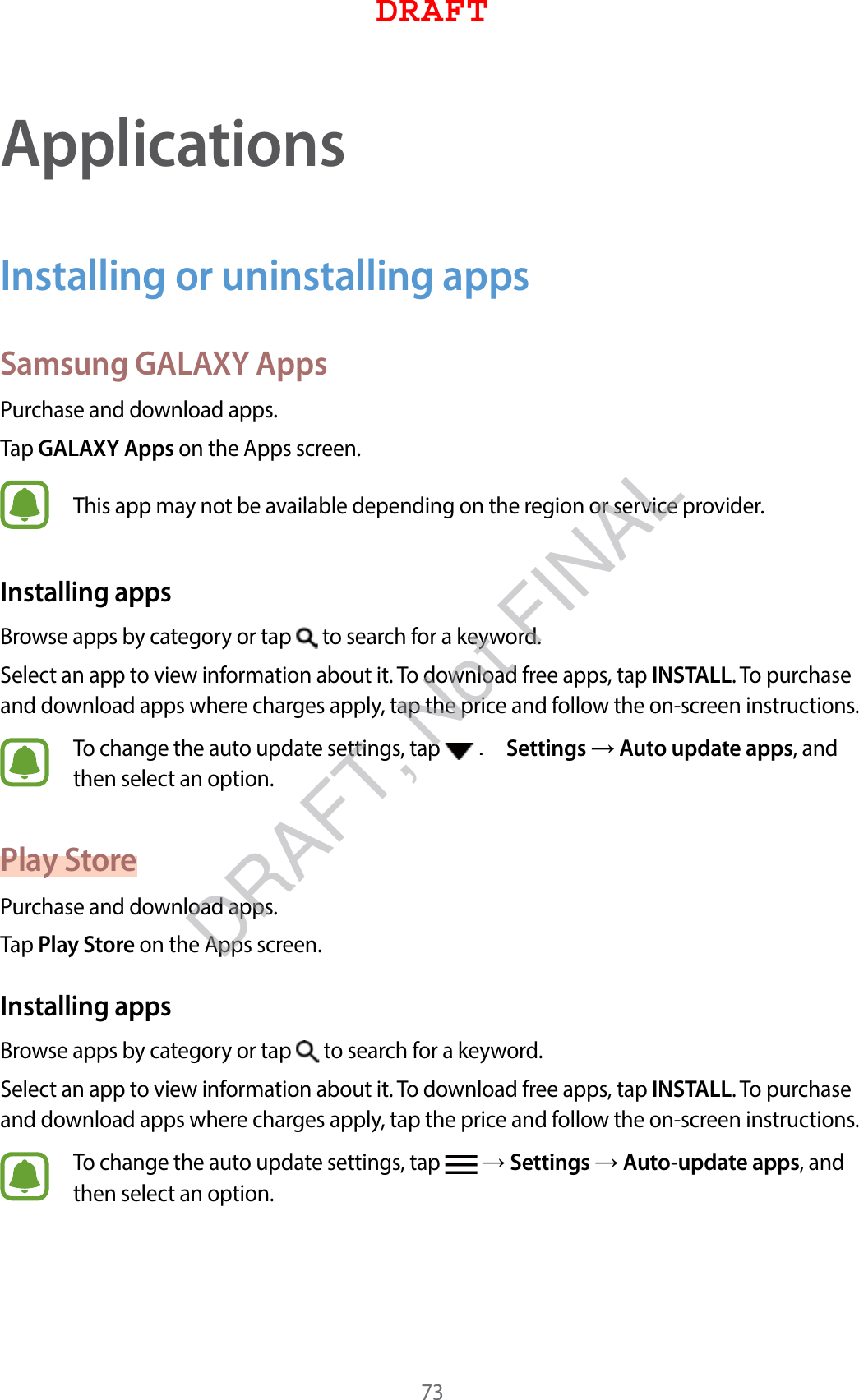 73ApplicationsInstalling or uninstalling appsSamsung GALAXY AppsPurchase and download apps.Tap GALAXY Apps on the Apps screen.This app may not be available depending on the region or service provider.Installing appsBrowse apps by category or tap   to search for a keyword.Select an app to view information about it. To download free apps, tap INSTALL. To purchase and download apps where charges apply, tap the price and follow the on-screen instructions.To change the auto update settings, tap   . Settings  Auto update apps, and then select an option.Play StorePurchase and download apps.Tap Play Store on the Apps screen.Installing appsBrowse apps by category or tap   to search for a keyword.Select an app to view information about it. To download free apps, tap INSTALL. To purchase and download apps where charges apply, tap the price and follow the on-screen instructions.To change the auto update settings, tap    Settings  Auto-update apps, and then select an option.DRAFTDRAFT, Not FINAL