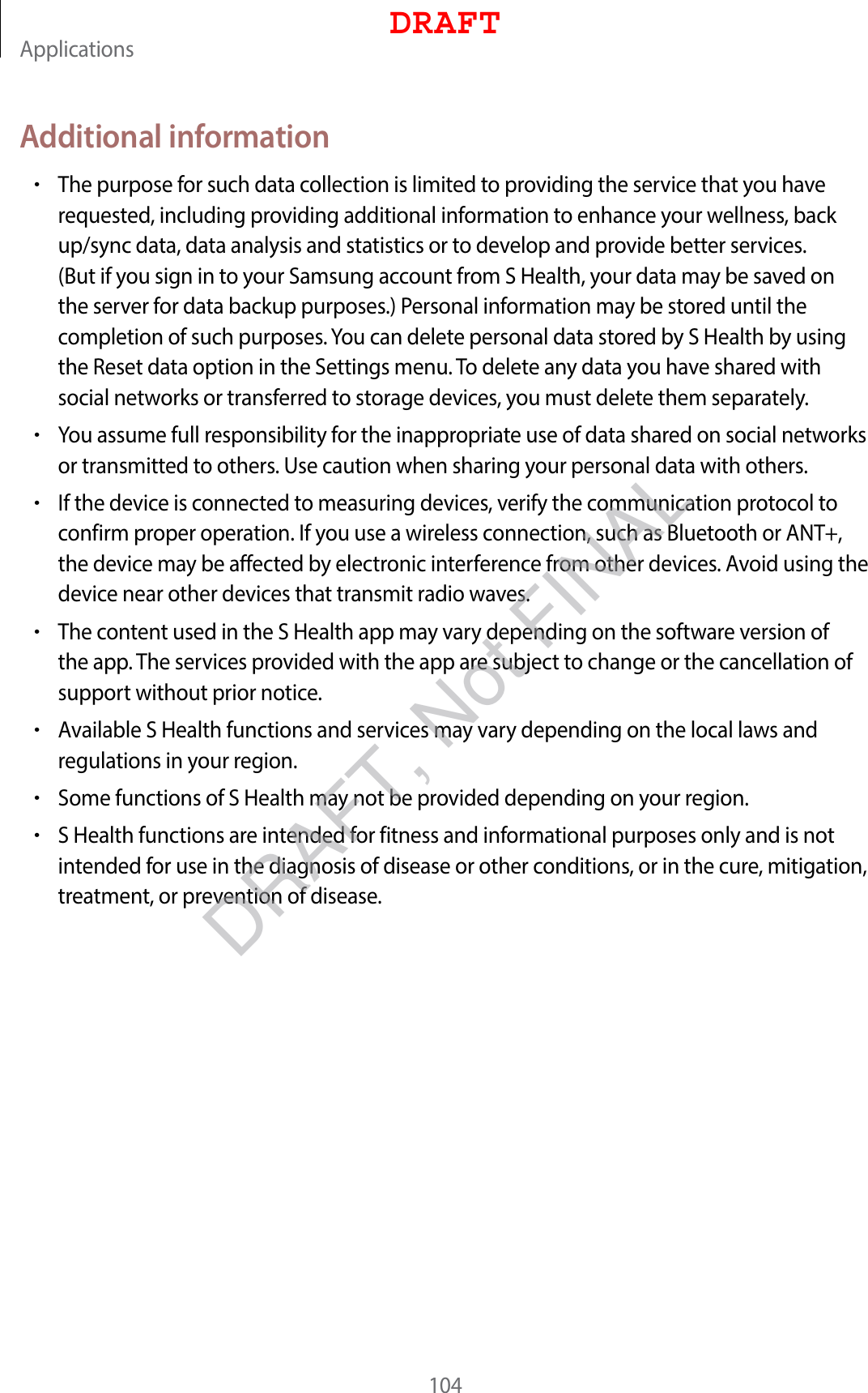Applications104Additional information•The purpose for such data collection is limited to providing the service that you have requested, including providing additional information to enhance your wellness, back up/sync data, data analysis and statistics or to develop and provide better services. (But if you sign in to your Samsung account from S Health, your data may be saved on the server for data backup purposes.) Personal information may be stored until the completion of such purposes. You can delete personal data stored by S Health by using the Reset data option in the Settings menu. To delete any data you have shared with social networks or transferred to storage devices, you must delete them separately.•You assume full responsibility for the inappropriate use of data shared on social networks or transmitted to others. Use caution when sharing your personal data with others.•If the device is connected to measuring devices, verify the communication protocol to confirm proper operation. If you use a wireless connection, such as Bluetooth or ANT+, the device may be affected by electronic interference from other devices. Avoid using the device near other devices that transmit radio waves.•The content used in the S Health app may vary depending on the software version of the app. The services provided with the app are subject to change or the cancellation of support without prior notice.•Available S Health functions and services may vary depending on the local laws and regulations in your region.•Some functions of S Health may not be provided depending on your region.•S Health functions are intended for fitness and informational purposes only and is not intended for use in the diagnosis of disease or other conditions, or in the cure, mitigation, treatment, or prevention of disease.DRAFTDRAFT, Not FINAL