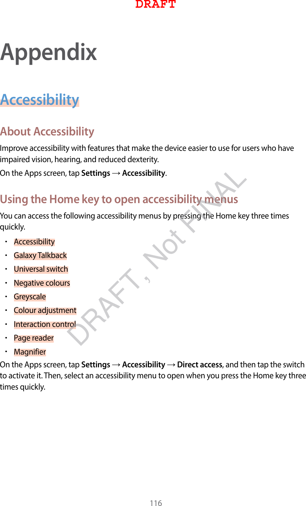 116AppendixAccessibilityAbout AccessibilityImprove accessibility with features that make the device easier to use for users who have impaired vision, hearing, and reduced dexterity.On the Apps screen, tap Settings  Accessibility.Using the Home key to open accessibility menusYou can access the following accessibility menus by pressing the Home key three times quickly.•Accessibility•Galaxy Talkback•Universal switch•Negative colours•Greyscale•Colour adjustment•Interaction control•Page reader•MagnifierOn the Apps screen, tap Settings  Accessibility  Direct access, and then tap the switch to activate it. Then, select an accessibility menu to open when you press the Home key three times quickly.DRAFTDRAFT, Not FINAL