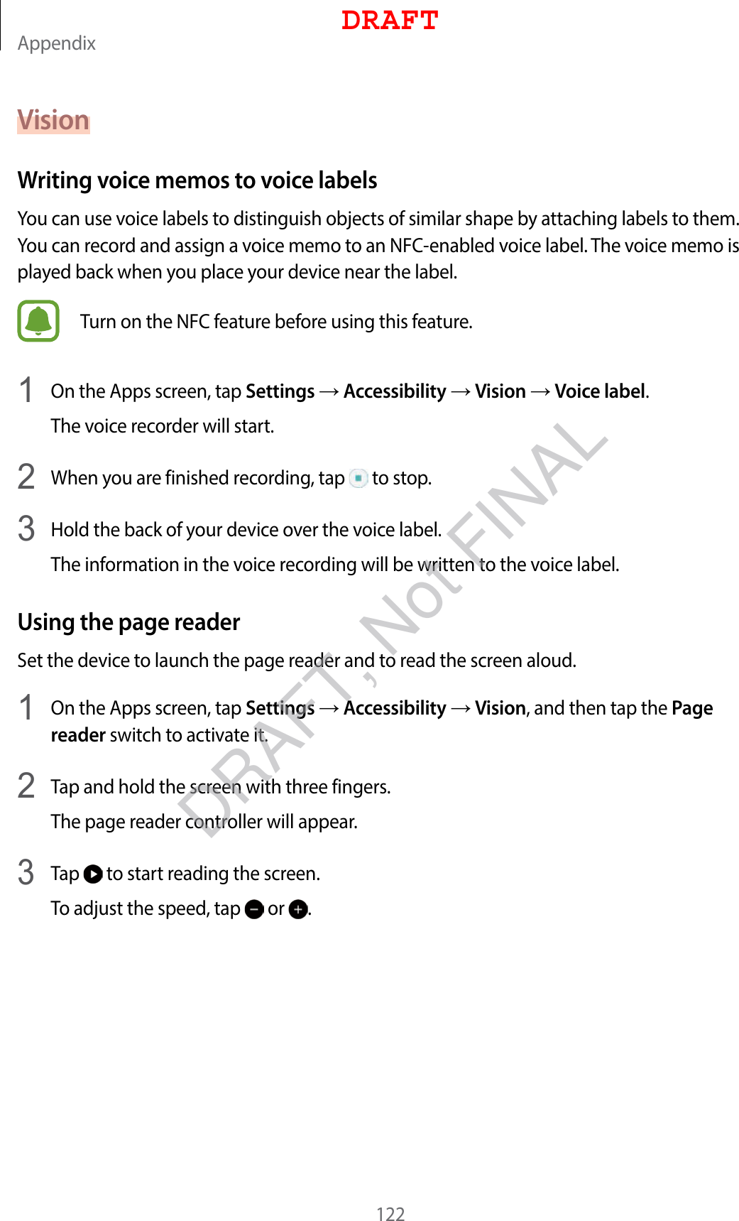 Appendix122VisionWriting voice memos to voice labelsYou can use voice labels to distinguish objects of similar shape by attaching labels to them. You can record and assign a voice memo to an NFC-enabled voice label. The voice memo is played back when you place your device near the label.Turn on the NFC feature before using this feature.1  On the Apps screen, tap Settings  Accessibility  Vision  Voice label.The voice recorder will start.2  When you are finished recording, tap   to stop.3  Hold the back of your device over the voice label.The information in the voice recording will be written to the voice label.Using the page readerSet the device to launch the page reader and to read the screen aloud.1  On the Apps screen, tap Settings  Accessibility  Vision, and then tap the Page reader switch to activate it.2  Tap and hold the screen with three fingers.The page reader controller will appear.3 Tap   to start reading the screen.To adjust the speed, tap   or  .DRAFTDRAFT, Not FINAL