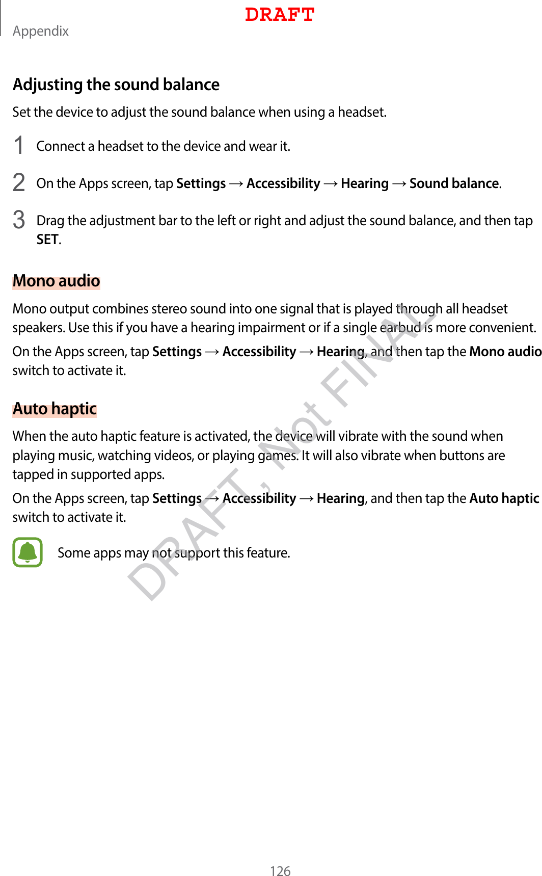 Appendix126Adjusting the sound balanceSet the device to adjust the sound balance when using a headset.1  Connect a headset to the device and wear it.2  On the Apps screen, tap Settings  Accessibility  Hearing  Sound balance.3  Drag the adjustment bar to the left or right and adjust the sound balance, and then tap SET.Mono audioMono output combines stereo sound into one signal that is played through all headset speakers. Use this if you have a hearing impairment or if a single earbud is more convenient.On the Apps screen, tap Settings  Accessibility  Hearing, and then tap the Mono audio switch to activate it.Auto hapticWhen the auto haptic feature is activated, the device will vibrate with the sound when playing music, watching videos, or playing games. It will also vibrate when buttons are tapped in supported apps.On the Apps screen, tap Settings  Accessibility  Hearing, and then tap the Auto haptic switch to activate it.Some apps may not support this feature.DRAFTDRAFT, Not FINAL