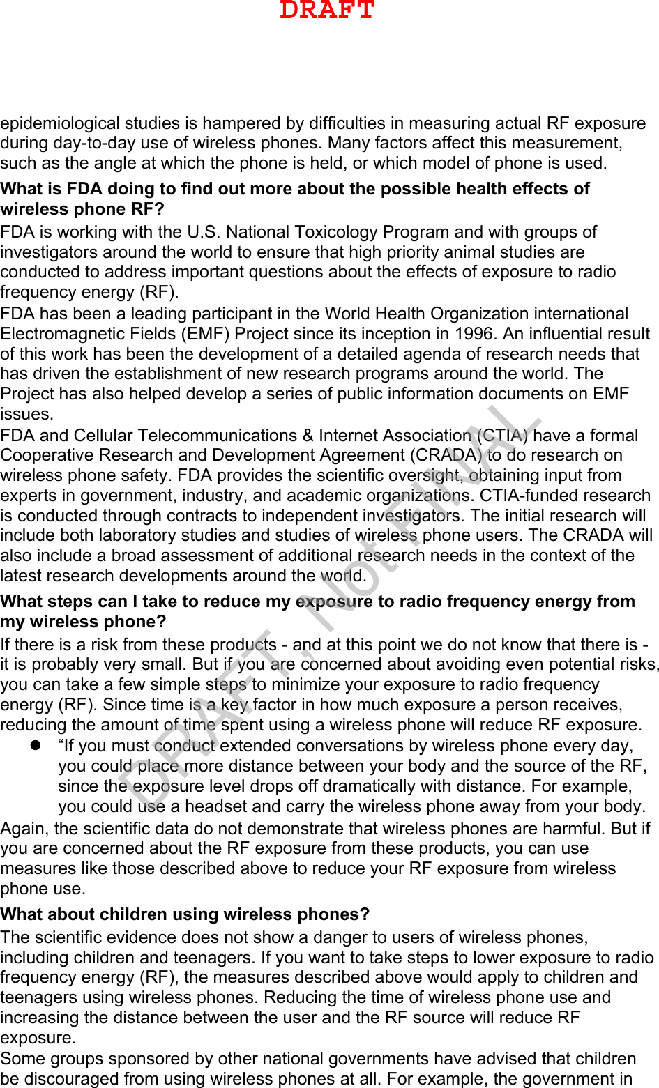 epidemiological studies is hampered by difficulties in measuring actual RF exposure during day-to-day use of wireless phones. Many factors affect this measurement, such as the angle at which the phone is held, or which model of phone is used. What is FDA doing to find out more about the possible health effects of wireless phone RF? FDA is working with the U.S. National Toxicology Program and with groups of investigators around the world to ensure that high priority animal studies are conducted to address important questions about the effects of exposure to radio frequency energy (RF). FDA has been a leading participant in the World Health Organization international Electromagnetic Fields (EMF) Project since its inception in 1996. An influential result of this work has been the development of a detailed agenda of research needs that has driven the establishment of new research programs around the world. The Project has also helped develop a series of public information documents on EMF issues. FDA and Cellular Telecommunications &amp; Internet Association (CTIA) have a formal Cooperative Research and Development Agreement (CRADA) to do research on wireless phone safety. FDA provides the scientific oversight, obtaining input from experts in government, industry, and academic organizations. CTIA-funded research is conducted through contracts to independent investigators. The initial research will include both laboratory studies and studies of wireless phone users. The CRADA will also include a broad assessment of additional research needs in the context of the latest research developments around the world. What steps can I take to reduce my exposure to radio frequency energy from my wireless phone? If there is a risk from these products - and at this point we do not know that there is - it is probably very small. But if you are concerned about avoiding even potential risks, you can take a few simple steps to minimize your exposure to radio frequency energy (RF). Since time is a key factor in how much exposure a person receives, reducing the amount of time spent using a wireless phone will reduce RF exposure. “If you must conduct extended conversations by wireless phone every day,you could place more distance between your body and the source of the RF,since the exposure level drops off dramatically with distance. For example,you could use a headset and carry the wireless phone away from your body.Again, the scientific data do not demonstrate that wireless phones are harmful. But if you are concerned about the RF exposure from these products, you can use measures like those described above to reduce your RF exposure from wireless phone use. What about children using wireless phones? The scientific evidence does not show a danger to users of wireless phones, including children and teenagers. If you want to take steps to lower exposure to radio frequency energy (RF), the measures described above would apply to children and teenagers using wireless phones. Reducing the time of wireless phone use and increasing the distance between the user and the RF source will reduce RF exposure. Some groups sponsored by other national governments have advised that children be discouraged from using wireless phones at all. For example, the government in DRAFTDRAFT, Not FINAL