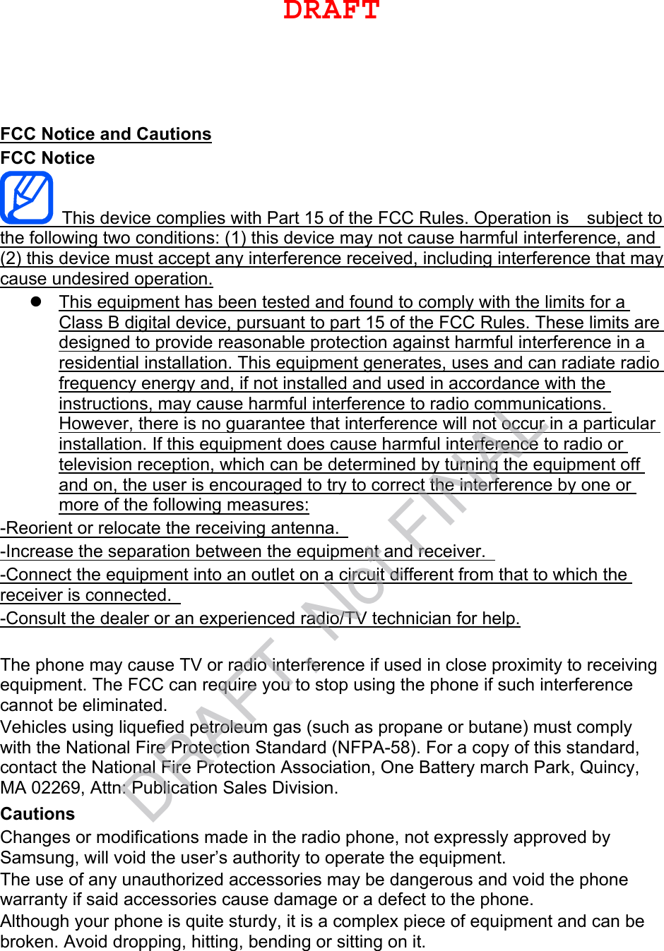 FCC Notice and Cautions FCC Notice This device complies with Part 15 of the FCC Rules. Operation is    subject to the following two conditions: (1) this device may not cause harmful interference, and (2) this device must accept any interference received, including interference that may cause undesired operation. This equipment has been tested and found to comply with the limits for aClass B digital device, pursuant to part 15 of the FCC Rules. These limits aredesigned to provide reasonable protection against harmful interference in aresidential installation. This equipment generates, uses and can radiate radiofrequency energy and, if not installed and used in accordance with theinstructions, may cause harmful interference to radio communications.However, there is no guarantee that interference will not occur in a particularinstallation. If this equipment does cause harmful interference to radio ortelevision reception, which can be determined by turning the equipment offand on, the user is encouraged to try to correct the interference by one ormore of the following measures:-Reorient or relocate the receiving antenna.   -Increase the separation between the equipment and receiver.   -Connect the equipment into an outlet on a circuit different from that to which the receiver is connected.   -Consult the dealer or an experienced radio/TV technician for help. The phone may cause TV or radio interference if used in close proximity to receiving equipment. The FCC can require you to stop using the phone if such interference cannot be eliminated. Vehicles using liquefied petroleum gas (such as propane or butane) must comply with the National Fire Protection Standard (NFPA-58). For a copy of this standard, contact the National Fire Protection Association, One Battery march Park, Quincy, MA 02269, Attn: Publication Sales Division. Cautions Changes or modifications made in the radio phone, not expressly approved by Samsung, will void the user’s authority to operate the equipment. The use of any unauthorized accessories may be dangerous and void the phone warranty if said accessories cause damage or a defect to the phone. Although your phone is quite sturdy, it is a complex piece of equipment and can be broken. Avoid dropping, hitting, bending or sitting on it. DRAFTDRAFT, Not FINAL