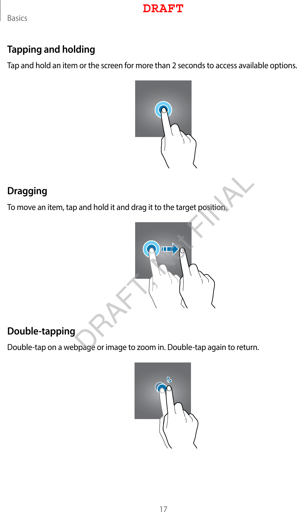 Basics17Tapping and holdingTap and hold an item or the screen for more than 2 seconds to access available options.DraggingTo move an item, tap and hold it and drag it to the target position.Double-tappingDouble-tap on a webpage or image to zoom in. Double-tap again to return.DRAFTDRAFT, Not FINAL