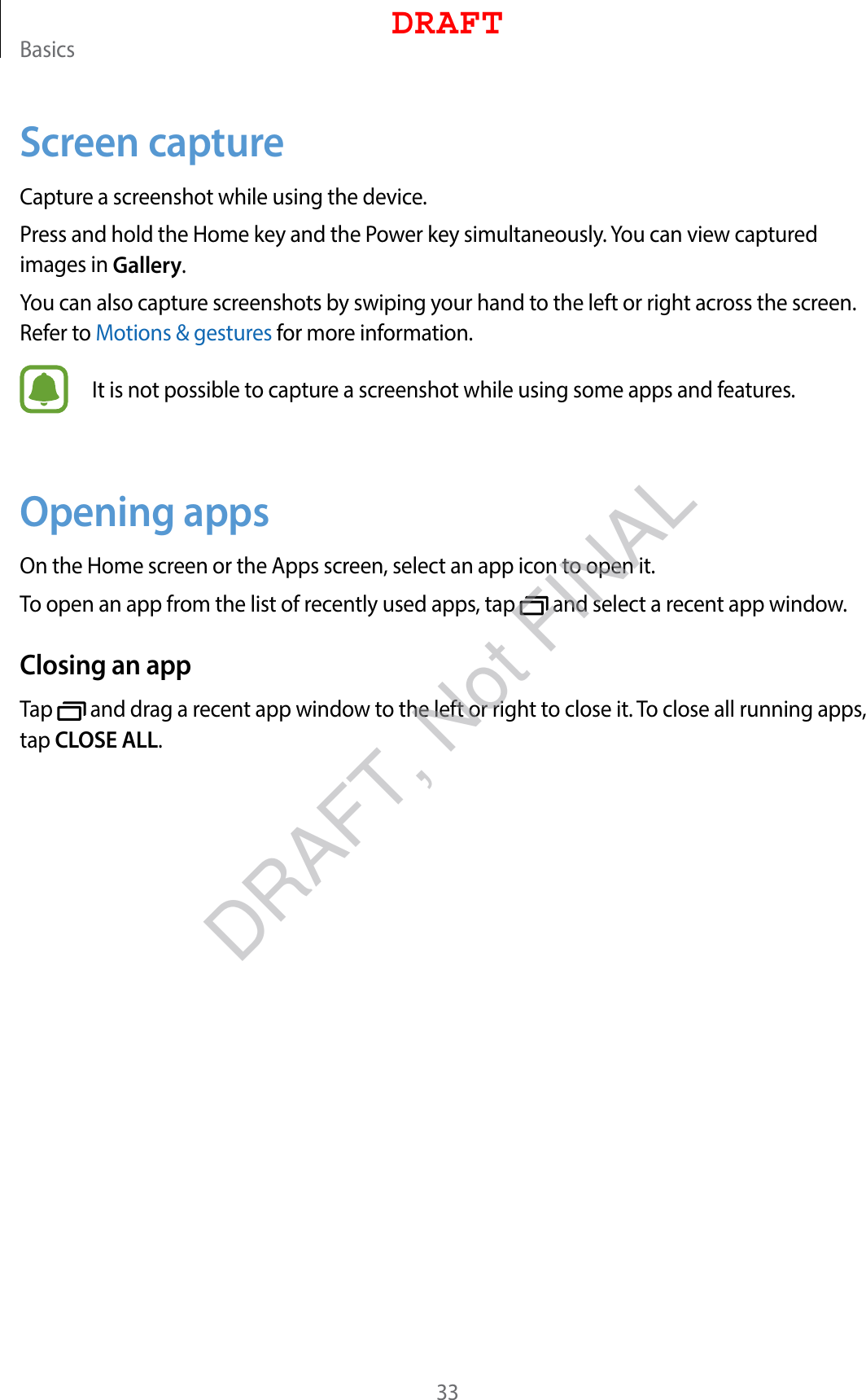 Basics33Screen captureCapture a screenshot while using the device.Press and hold the Home key and the Power key simultaneously. You can view captured images in Gallery.You can also capture screenshots by swiping your hand to the left or right across the screen. Refer to Motions &amp; gestures for more information.It is not possible to capture a screenshot while using some apps and features.Opening appsOn the Home screen or the Apps screen, select an app icon to open it.To open an app from the list of recently used apps, tap   and select a recent app window.Closing an appTap   and drag a recent app window to the left or right to close it. To close all running apps, tap CLOSE ALL.DRAFTDRAFT, Not FINAL