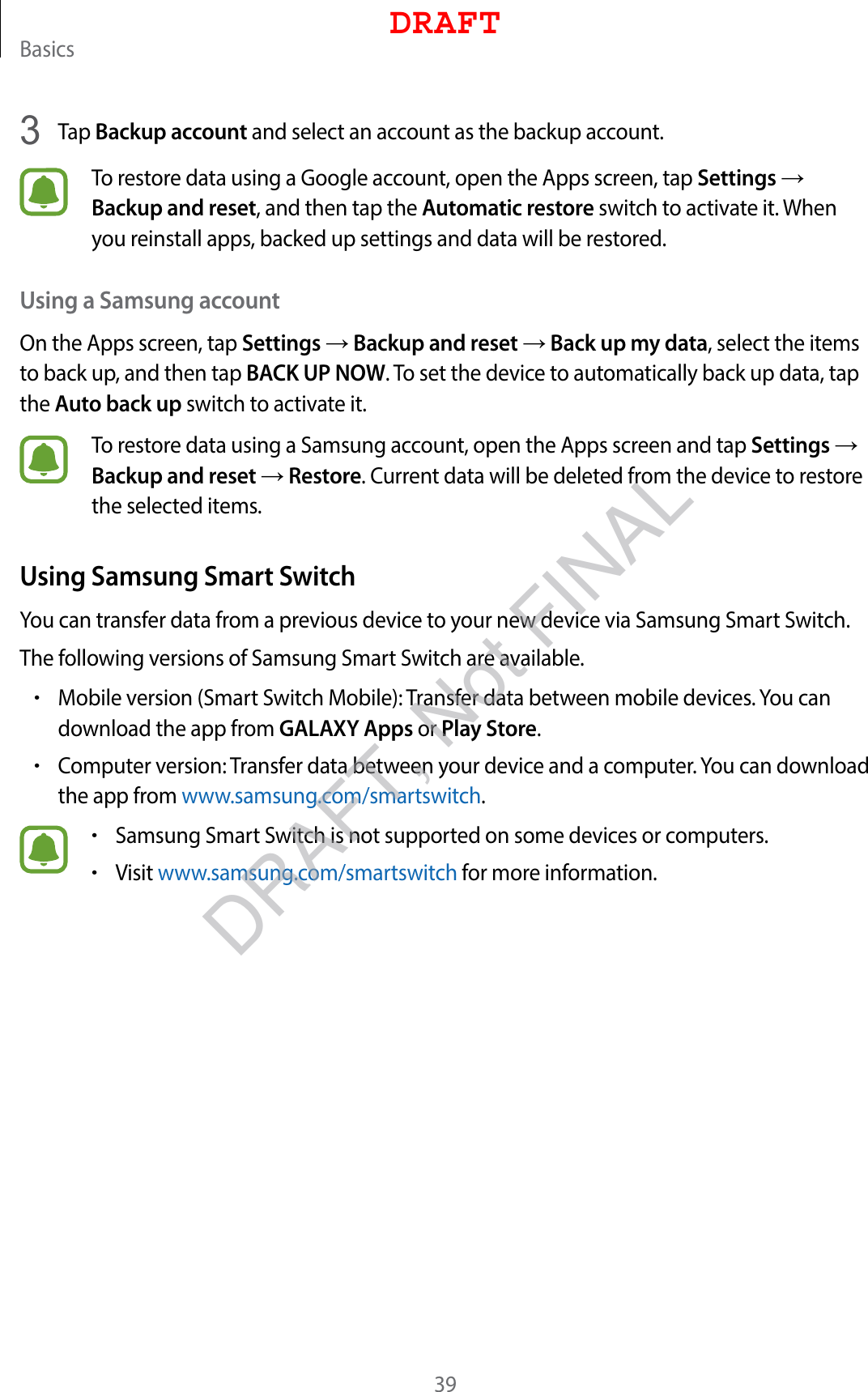 Basics393  Tap Backup account and select an account as the backup account.To restore data using a Google account, open the Apps screen, tap Settings → Backup and reset, and then tap the Automatic restore switch to activate it. When you reinstall apps, backed up settings and data will be restored.Using a Samsung accountOn the Apps screen, tap Settings → Backup and reset → Back up my data, select the items to back up, and then tap BACK UP NOW. To set the device to automatically back up data, tap the Auto back up switch to activate it.To restore data using a Samsung account, open the Apps screen and tap Settings → Backup and reset → Restore. Current data will be deleted from the device to restore the selected items.Using Samsung Smart SwitchYou can transfer data from a previous device to your new device via Samsung Smart Switch.The following versions of Samsung Smart Switch are available.•Mobile version (Smart Switch Mobile): Transfer data between mobile devices. You can download the app from GALAXY Apps or Play Store.•Computer version: Transfer data between your device and a computer. You can download the app from www.samsung.com/smartswitch.•Samsung Smart Switch is not supported on some devices or computers.•Visit www.samsung.com/smartswitch for more information.DRAFTDRAFT, Not FINAL