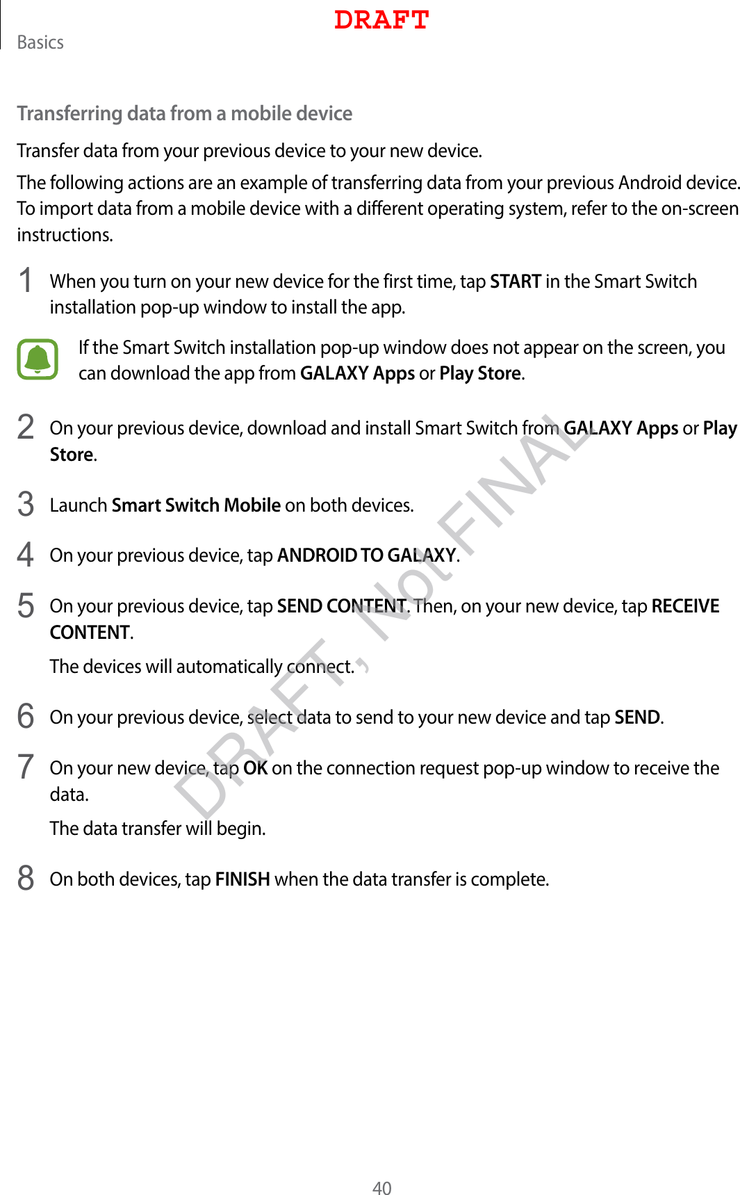 Basics40Transferring data from a mobile deviceTransfer data from your previous device to your new device.The following actions are an example of transferring data from your previous Android device. To import data from a mobile device with a different operating system, refer to the on-screen instructions.1  When you turn on your new device for the first time, tap START in the Smart Switch installation pop-up window to install the app.If the Smart Switch installation pop-up window does not appear on the screen, you can download the app from GALAXY Apps or Play Store.2  On your previous device, download and install Smart Switch from GALAXY Apps or Play Store.3  Launch Smart Switch Mobile on both devices.4  On your previous device, tap ANDROID TO GALAXY.5  On your previous device, tap SEND CONTENT. Then, on your new device, tap RECEIVE CONTENT.The devices will automatically connect.6  On your previous device, select data to send to your new device and tap SEND.7  On your new device, tap OK on the connection request pop-up window to receive the data.The data transfer will begin.8  On both devices, tap FINISH when the data transfer is complete.DRAFTDRAFT, Not FINAL