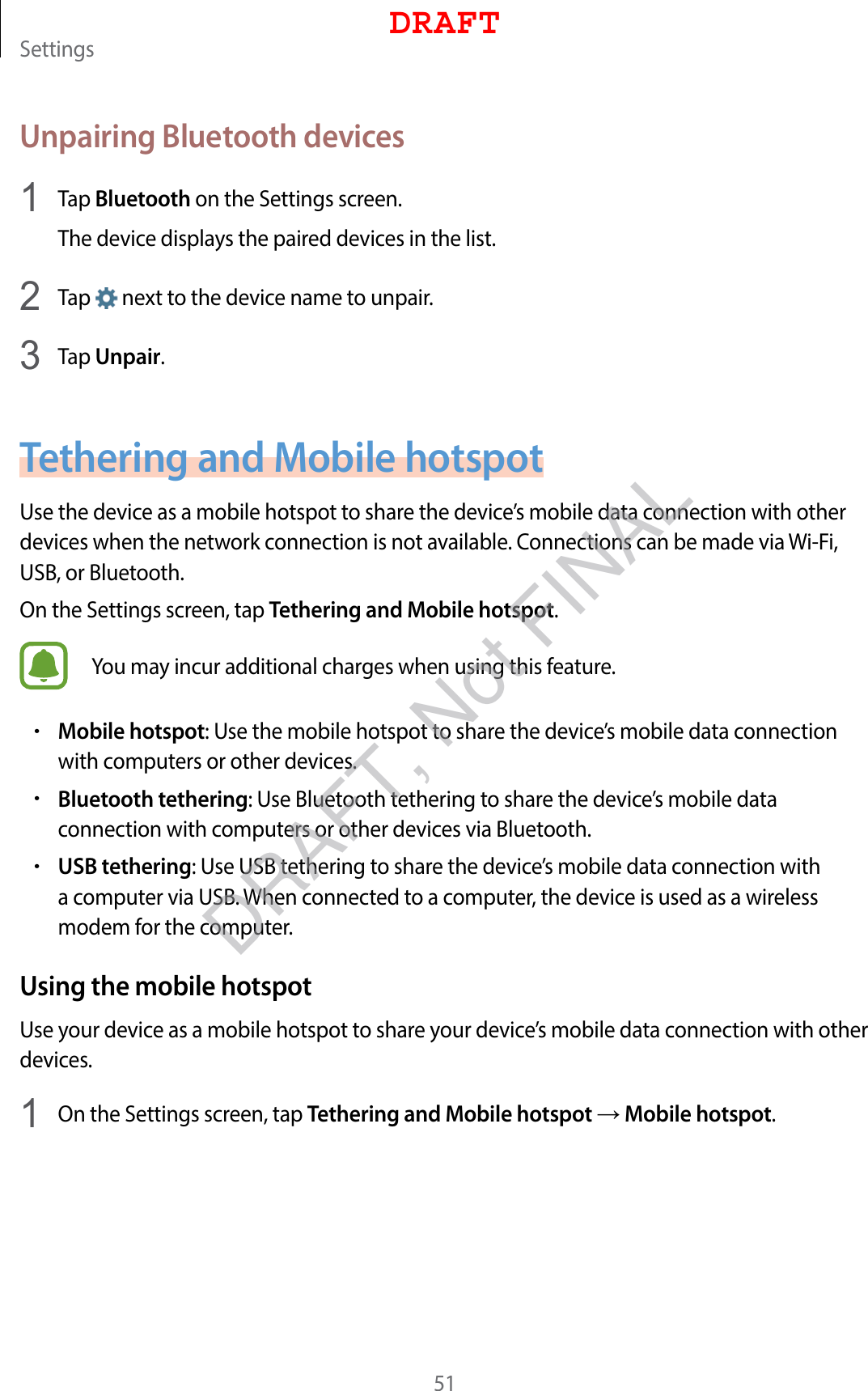 Settings51Unpairing Bluetooth devices1  Tap Bluetooth on the Settings screen.The device displays the paired devices in the list.2  Tap   next to the device name to unpair.3  Tap Unpair.Tethering and Mobile hotspotUse the device as a mobile hotspot to share the device’s mobile data connection with other devices when the network connection is not available. Connections can be made via Wi-Fi, USB, or Bluetooth.On the Settings screen, tap Tethering and Mobile hotspot.You may incur additional charges when using this feature.•Mobile hotspot: Use the mobile hotspot to share the device’s mobile data connection with computers or other devices.•Bluetooth tethering: Use Bluetooth tethering to share the device’s mobile data connection with computers or other devices via Bluetooth.•USB tethering: Use USB tethering to share the device’s mobile data connection with a computer via USB. When connected to a computer, the device is used as a wireless modem for the computer.Using the mobile hotspotUse your device as a mobile hotspot to share your device’s mobile data connection with other devices.1  On the Settings screen, tap Tethering and Mobile hotspot → Mobile hotspot.DRAFTDRAFT, Not FINAL