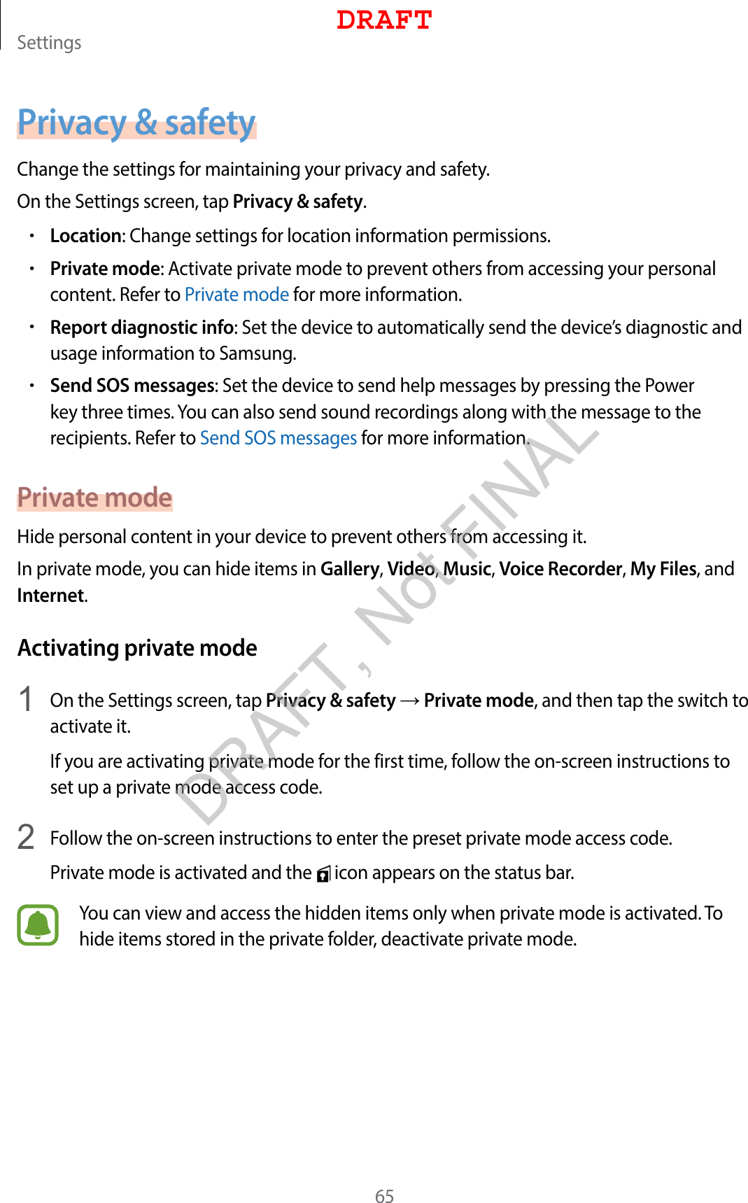 Settings65Privacy &amp; safetyChange the settings for maintaining your privacy and safety.On the Settings screen, tap Privacy &amp; safety.•Location: Change settings for location information permissions.•Private mode: Activate private mode to prevent others from accessing your personal content. Refer to Private mode for more information.•Report diagnostic info: Set the device to automatically send the device’s diagnostic and usage information to Samsung.•Send SOS messages: Set the device to send help messages by pressing the Power key three times. You can also send sound recordings along with the message to the recipients. Refer to Send SOS messages for more information.Private modeHide personal content in your device to prevent others from accessing it.In private mode, you can hide items in Gallery, Video, Music, Voice Recorder, My Files, and Internet.Activating private mode1  On the Settings screen, tap Privacy &amp; safety → Private mode, and then tap the switch to activate it.If you are activating private mode for the first time, follow the on-screen instructions to set up a private mode access code.2  Follow the on-screen instructions to enter the preset private mode access code.Private mode is activated and the   icon appears on the status bar.You can view and access the hidden items only when private mode is activated. To hide items stored in the private folder, deactivate private mode.DRAFTDRAFT, Not FINAL