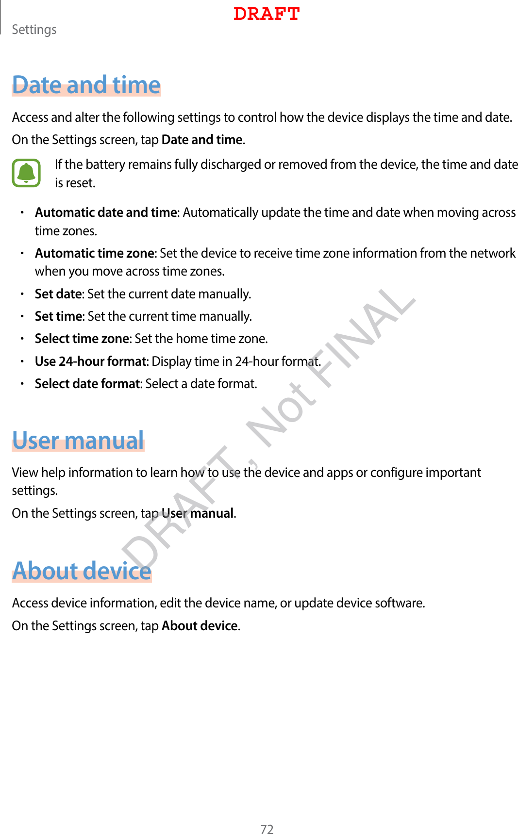 Settings72Date and timeAccess and alter the following settings to control how the device displays the time and date.On the Settings screen, tap Date and time.If the battery remains fully discharged or removed from the device, the time and date is reset.•Automatic date and time: Automatically update the time and date when moving across time zones.•Automatic time zone: Set the device to receive time zone information from the network when you move across time zones.•Set date: Set the current date manually.•Set time: Set the current time manually.•Select time zone: Set the home time zone.•Use 24-hour format: Display time in 24-hour format.•Select date format: Select a date format.User manualView help information to learn how to use the device and apps or configure important settings.On the Settings screen, tap User manual.About deviceAccess device information, edit the device name, or update device software.On the Settings screen, tap About device.DRAFTDRAFT, Not FINAL