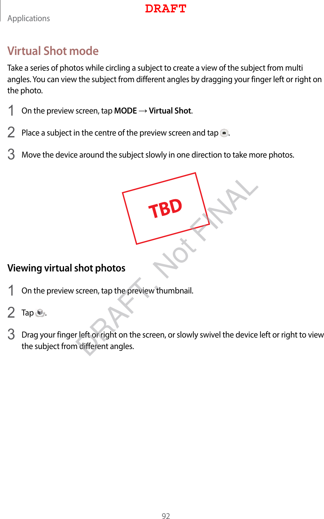 Applications92Virtual Shot modeTake a series of photos while circling a subject to create a view of the subject from multi angles. You can view the subject from different angles by dragging your finger left or right on the photo.1  On the preview screen, tap MODE  Virtual Shot.2  Place a subject in the centre of the preview screen and tap  .3  Move the device around the subject slowly in one direction to take more photos.Viewing virtual shot photos1  On the preview screen, tap the preview thumbnail.2  Tap  .3  Drag your finger left or right on the screen, or slowly swivel the device left or right to view the subject from different angles.DRAFTDRAFT, Not FINAL