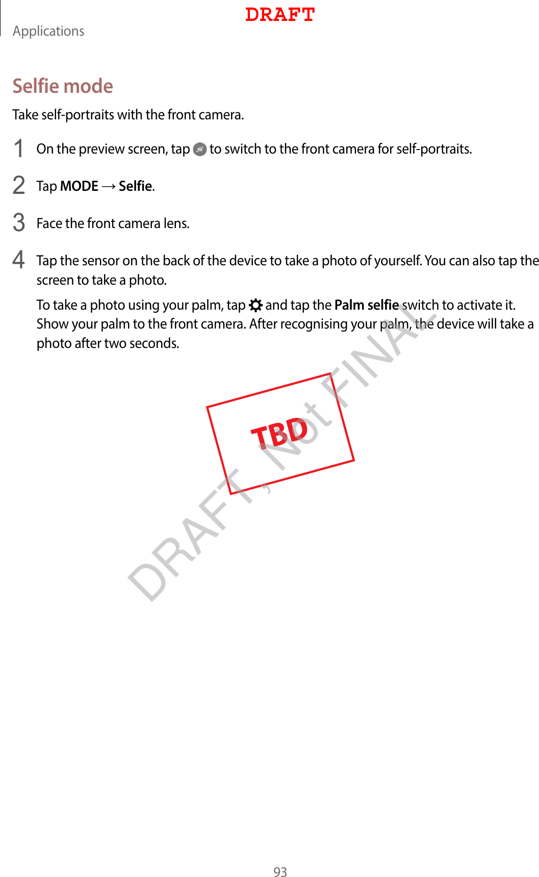 Applications93Selfie modeTake self-portraits with the front camera.1  On the preview screen, tap   to switch to the front camera for self-portraits.2  Tap MODE  Selfie.3  Face the front camera lens.4  Tap the sensor on the back of the device to take a photo of yourself. You can also tap the screen to take a photo.To take a photo using your palm, tap   and tap the Palm selfie switch to activate it. Show your palm to the front camera. After recognising your palm, the device will take a photo after two seconds.DRAFTDRAFT, Not FINAL