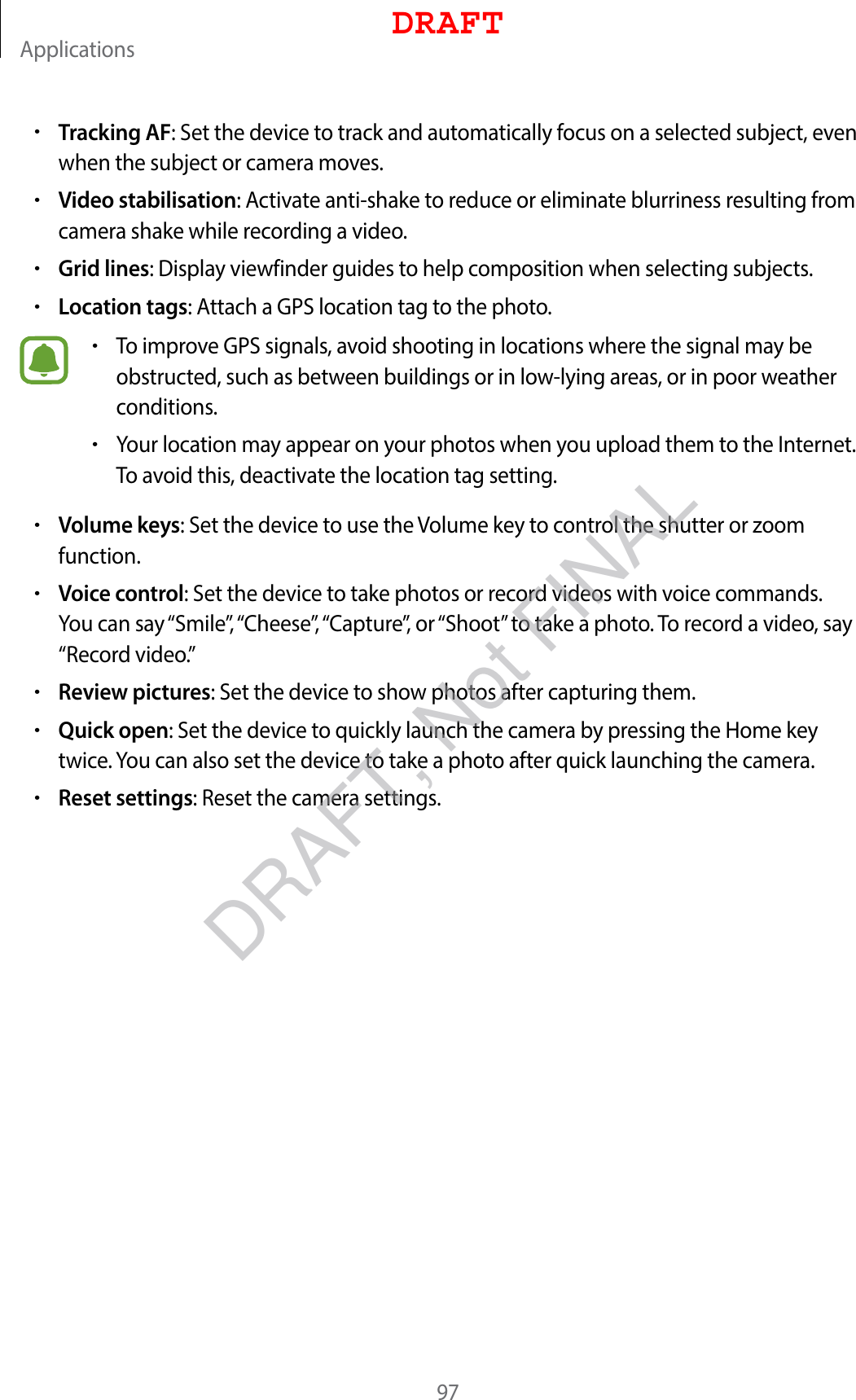 Applications97•Tracking AF: Set the device to track and automatically focus on a selected subject, even when the subject or camera moves.•Video stabilisation: Activate anti-shake to reduce or eliminate blurriness resulting from camera shake while recording a video.•Grid lines: Display viewfinder guides to help composition when selecting subjects.•Location tags: Attach a GPS location tag to the photo.•To improve GPS signals, avoid shooting in locations where the signal may be obstructed, such as between buildings or in low-lying areas, or in poor weather conditions.•Your location may appear on your photos when you upload them to the Internet. To avoid this, deactivate the location tag setting.•Volume keys: Set the device to use the Volume key to control the shutter or zoom function.•Voice control: Set the device to take photos or record videos with voice commands. You can say “Smile”, “Cheese”, “Capture”, or “Shoot” to take a photo. To record a video, say “Record video.”•Review pictures: Set the device to show photos after capturing them.•Quick open: Set the device to quickly launch the camera by pressing the Home key twice. You can also set the device to take a photo after quick launching the camera.•Reset settings: Reset the camera settings.DRAFTDRAFT, Not FINAL